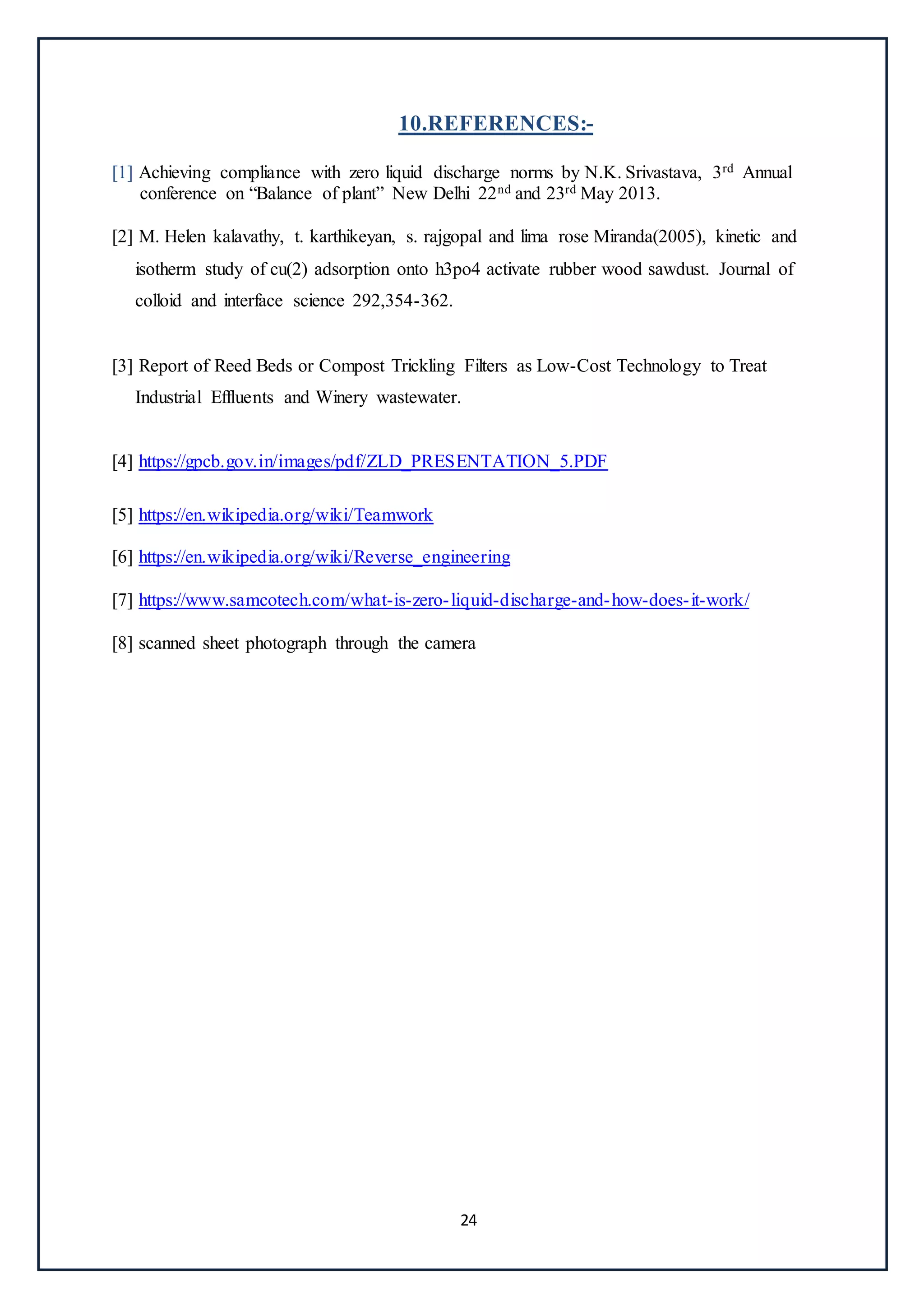 24
10.REFERENCES:-
[1] Achieving compliance with zero liquid discharge norms by N.K. Srivastava, 3rd Annual
conference on “Balance of plant” New Delhi 22nd and 23rd May 2013.
[2] M. Helen kalavathy, t. karthikeyan, s. rajgopal and lima rose Miranda(2005), kinetic and
isotherm study of cu(2) adsorption onto h3po4 activate rubber wood sawdust. Journal of
colloid and interface science 292,354-362.
[3] Report of Reed Beds or Compost Trickling Filters as Low-Cost Technology to Treat
Industrial Effluents and Winery wastewater.
[4] https://gpcb.gov.in/images/pdf/ZLD_PRESENTATION_5.PDF
[5] https://en.wikipedia.org/wiki/Teamwork
[6] https://en.wikipedia.org/wiki/Reverse_engineering
[7] https://www.samcotech.com/what-is-zero-liquid-discharge-and-how-does-it-work/
[8] scanned sheet photograph through the camera
 
