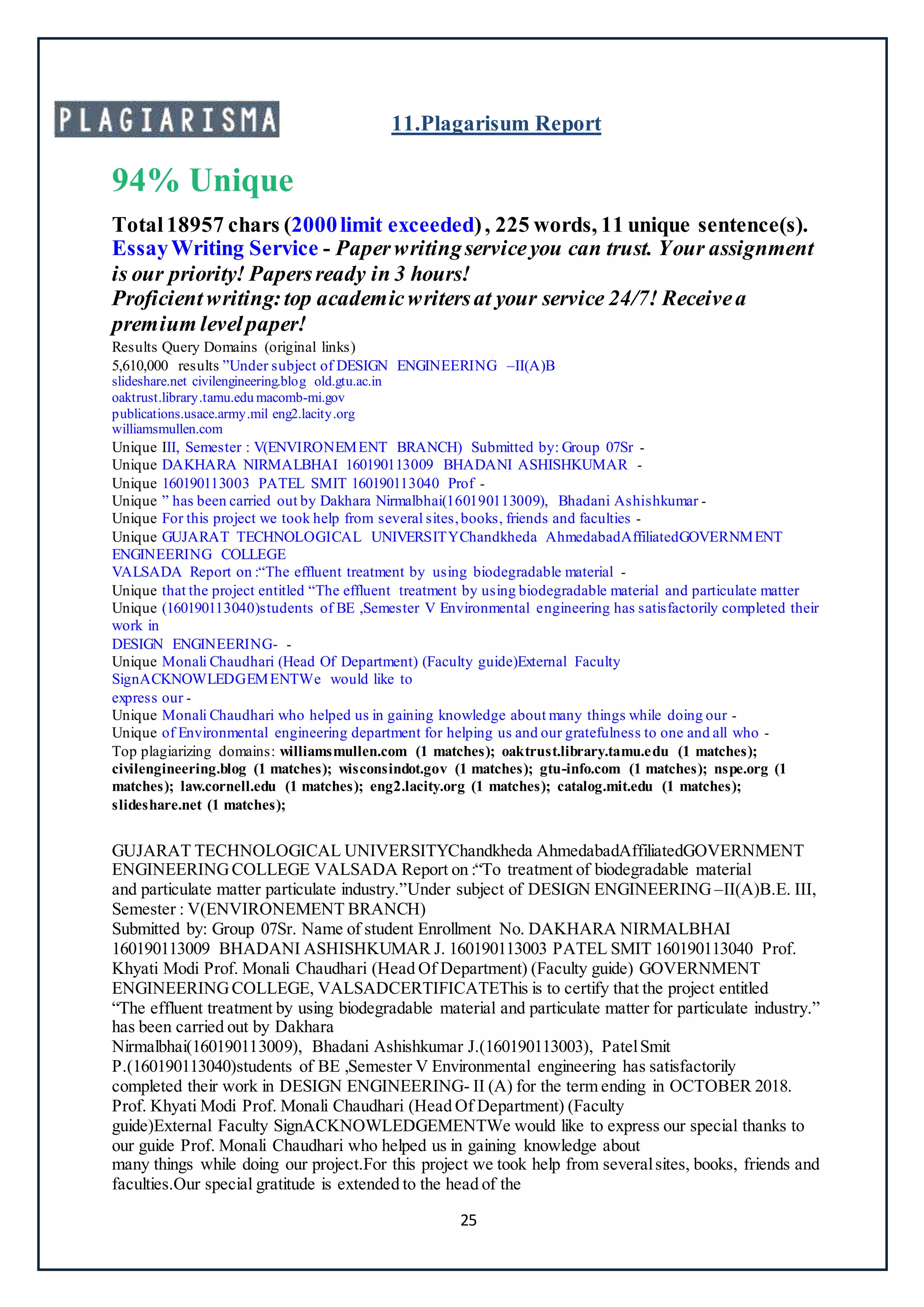 25
11.Plagarisum Report
94% Unique
Total18957 chars (2000limit exceeded), 225 words, 11 unique sentence(s).
EssayWriting Service - Paperwritingserviceyou can trust. Your assignment
is our priority! Papersready in 3 hours!
Proficientwriting:top academicwritersat your service 24/7! Receivea
premium levelpaper!
Results Query Domains (original links)
5,610,000 results ”Under subject of DESIGN ENGINEERING –II(A)B
slideshare.net civilengineering.blog old.gtu.ac.in
oaktrust.library.tamu.edu macomb-mi.gov
publications.usace.army.mil eng2.lacity.org
williamsmullen.com
Unique III, Semester : V(ENVIRONEMENT BRANCH) Submitted by: Group 07Sr -
Unique DAKHARA NIRMALBHAI 160190113009 BHADANI ASHISHKUMAR -
Unique 160190113003 PATEL SMIT 160190113040 Prof -
Unique ” has been carried out by Dakhara Nirmalbhai(160190113009), Bhadani Ashishkumar -
Unique For this project we took help from several sites,books, friends and faculties -
Unique GUJARAT TECHNOLOGICAL UNIVERSITYChandkheda AhmedabadAffiliatedGOVERNMENT
ENGINEERING COLLEGE
VALSADA Report on :“The effluent treatment by using biodegradable material -
Unique that the project entitled “The effluent treatment by using biodegradable material and particulate matter
Unique (160190113040)students of BE ,Semester V Environmental engineering has satisfactorily completed their
work in
DESIGN ENGINEERING- -
Unique Monali Chaudhari (Head Of Department) (Faculty guide)External Faculty
SignACKNOWLEDGEMENTWe would like to
express our -
Unique Monali Chaudhari who helped us in gaining knowledge about many things while doing our -
Unique of Environmental engineering department for helping us and our gratefulness to one and all who -
Top plagiarizing domains: williamsmullen.com (1 matches); oaktrust.library.tamu.edu (1 matches);
civilengineering.blog (1 matches); wisconsindot.gov (1 matches); gtu-info.com (1 matches); nspe.org (1
matches); law.cornell.edu (1 matches); eng2.lacity.org (1 matches); catalog.mit.edu (1 matches);
slideshare.net (1 matches);
Create a FREE account to continue.
GUJARAT TECHNOLOGICAL UNIVERSITYChandkheda AhmedabadAffiliatedGOVERNMENT
ENGINEERINGCOLLEGE VALSADA Report on :“To treatment of biodegradable material
and particulate matter particulate industry.”Under subject of DESIGN ENGINEERING –II(A)B.E. III,
Semester : V(ENVIRONEMENT BRANCH)
Submitted by: Group 07Sr. Name of student Enrollment No. DAKHARA NIRMALBHAI
160190113009 BHADANI ASHISHKUMAR J. 160190113003 PATEL SMIT 160190113040 Prof.
Khyati Modi Prof. Monali Chaudhari (Head Of Department) (Faculty guide) GOVERNMENT
ENGINEERINGCOLLEGE, VALSADCERTIFICATEThis is to certify that the project entitled
“The effluent treatment by using biodegradable material and particulate matter for particulate industry.”
has been carried out by Dakhara
Nirmalbhai(160190113009), Bhadani Ashishkumar J.(160190113003), PatelSmit
P.(160190113040)students of BE ,Semester V Environmental engineering has satisfactorily
completed their work in DESIGN ENGINEERING- II (A) for the term ending in OCTOBER 2018.
Prof. Khyati Modi Prof. Monali Chaudhari (Head Of Department) (Faculty
guide)External Faculty SignACKNOWLEDGEMENTWe would like to express our special thanks to
our guide Prof. Monali Chaudhari who helped us in gaining knowledge about
many things while doing our project.For this project we took help from severalsites, books, friends and
faculties.Our special gratitude is extended to the head of the
 