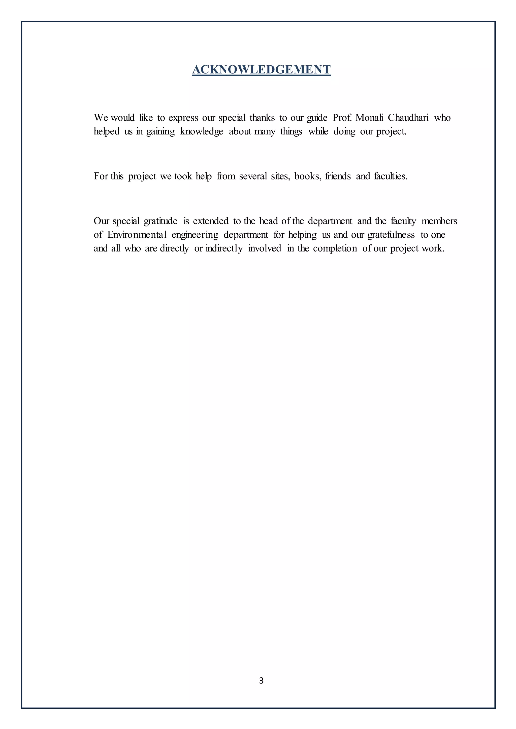3
ACKNOWLEDGEMENT
We would like to express our special thanks to our guide Prof. Monali Chaudhari who
helped us in gaining knowledge about many things while doing our project.
For this project we took help from several sites, books, friends and faculties.
Our special gratitude is extended to the head of the department and the faculty members
of Environmental engineering department for helping us and our gratefulness to one
and all who are directly or indirectly involved in the completion of our project work.
 