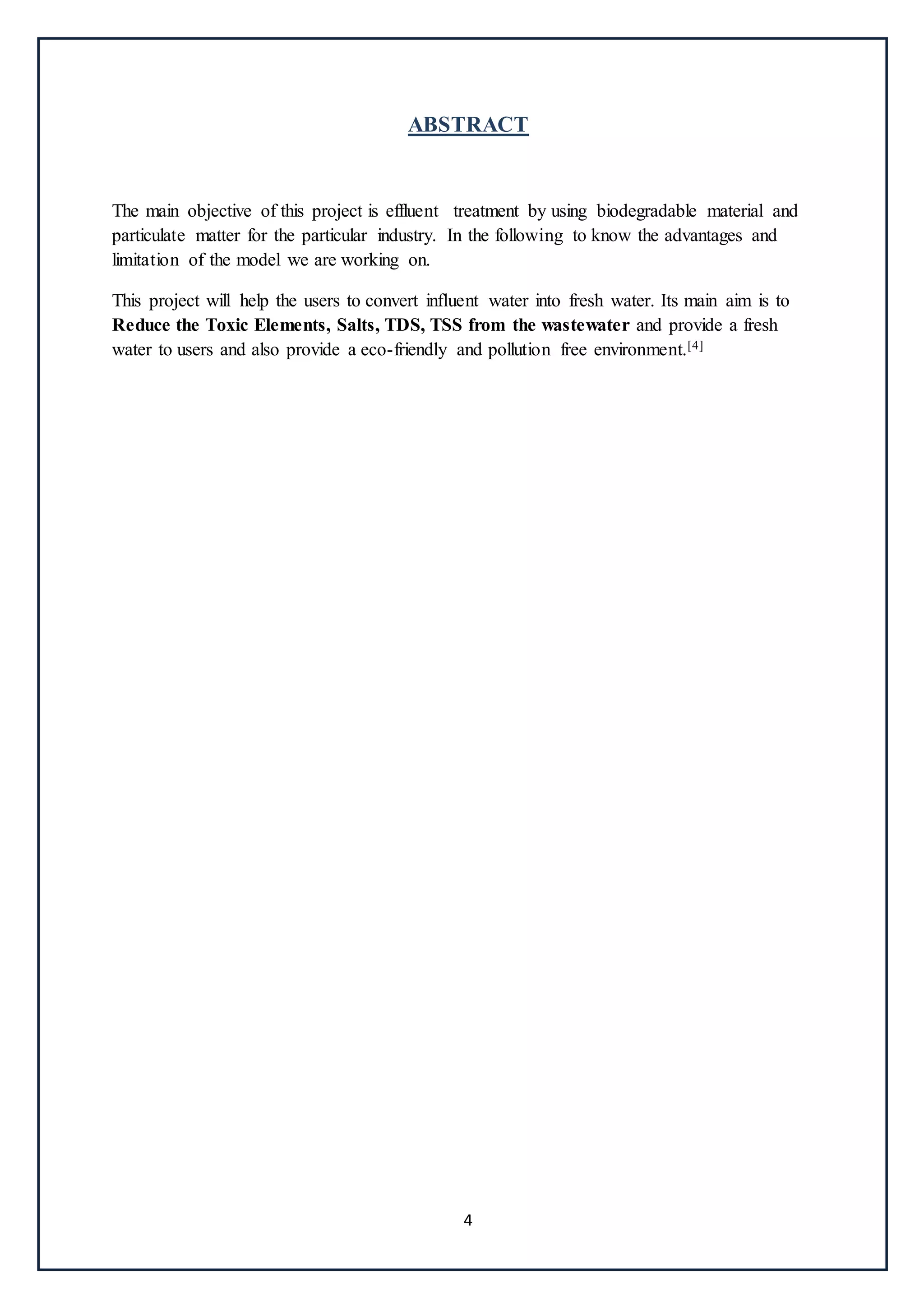 4
ABSTRACT
The main objective of this project is effluent treatment by using biodegradable material and
particulate matter for the particular industry. In the following to know the advantages and
limitation of the model we are working on.
This project will help the users to convert influent water into fresh water. Its main aim is to
Reduce the Toxic Elements, Salts, TDS, TSS from the wastewater and provide a fresh
water to users and also provide a eco-friendly and pollution free environment.[4]
 