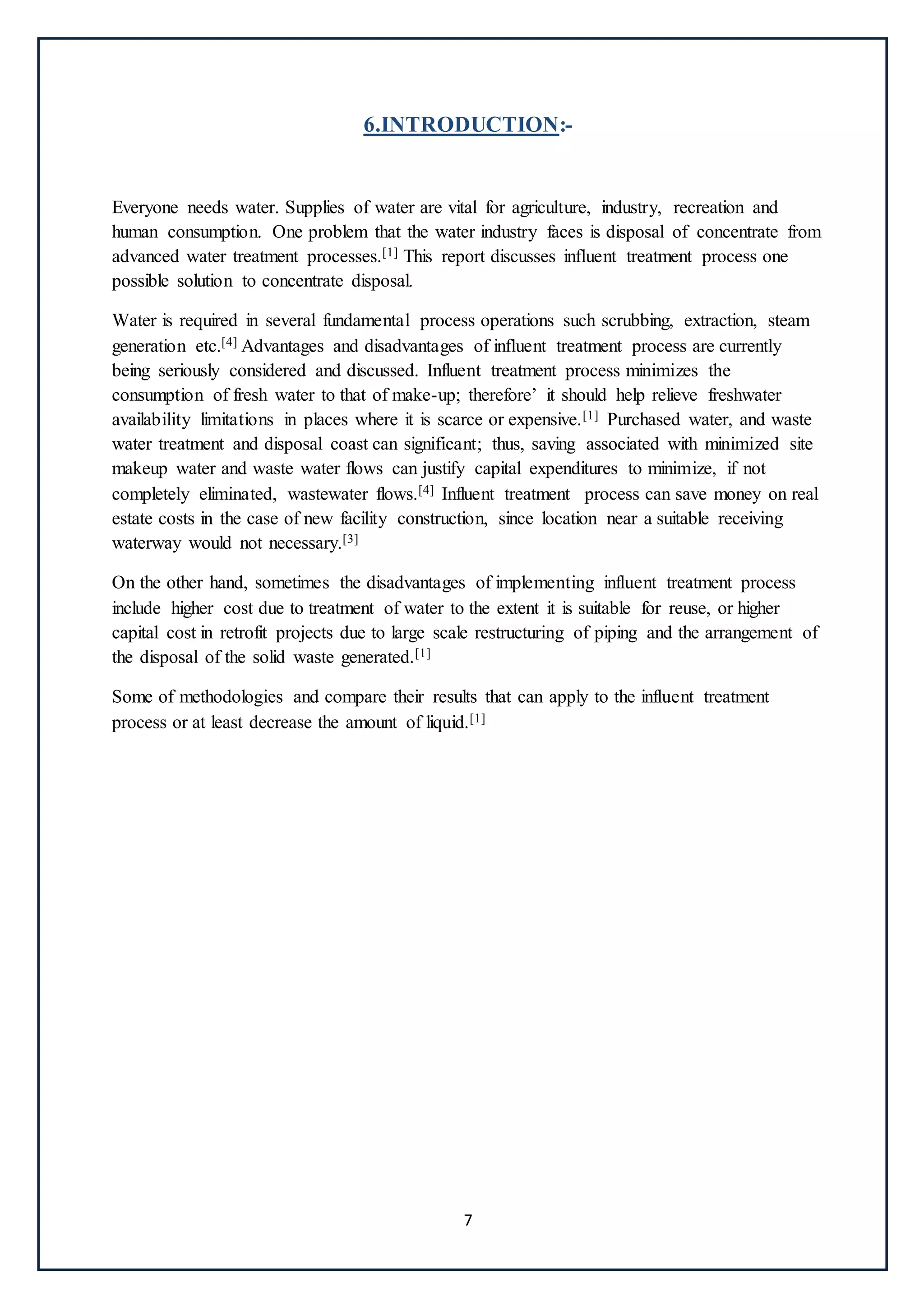 7
6.INTRODUCTION:-
Everyone needs water. Supplies of water are vital for agriculture, industry, recreation and
human consumption. One problem that the water industry faces is disposal of concentrate from
advanced water treatment processes.[1] This report discusses influent treatment process one
possible solution to concentrate disposal.
Water is required in several fundamental process operations such scrubbing, extraction, steam
generation etc.[4] Advantages and disadvantages of influent treatment process are currently
being seriously considered and discussed. Influent treatment process minimizes the
consumption of fresh water to that of make-up; therefore’ it should help relieve freshwater
availability limitations in places where it is scarce or expensive.[1] Purchased water, and waste
water treatment and disposal coast can significant; thus, saving associated with minimized site
makeup water and waste water flows can justify capital expenditures to minimize, if not
completely eliminated, wastewater flows.[4] Influent treatment process can save money on real
estate costs in the case of new facility construction, since location near a suitable receiving
waterway would not necessary.[3]
On the other hand, sometimes the disadvantages of implementing influent treatment process
include higher cost due to treatment of water to the extent it is suitable for reuse, or higher
capital cost in retrofit projects due to large scale restructuring of piping and the arrangement of
the disposal of the solid waste generated.[1]
Some of methodologies and compare their results that can apply to the influent treatment
process or at least decrease the amount of liquid.[1]
 