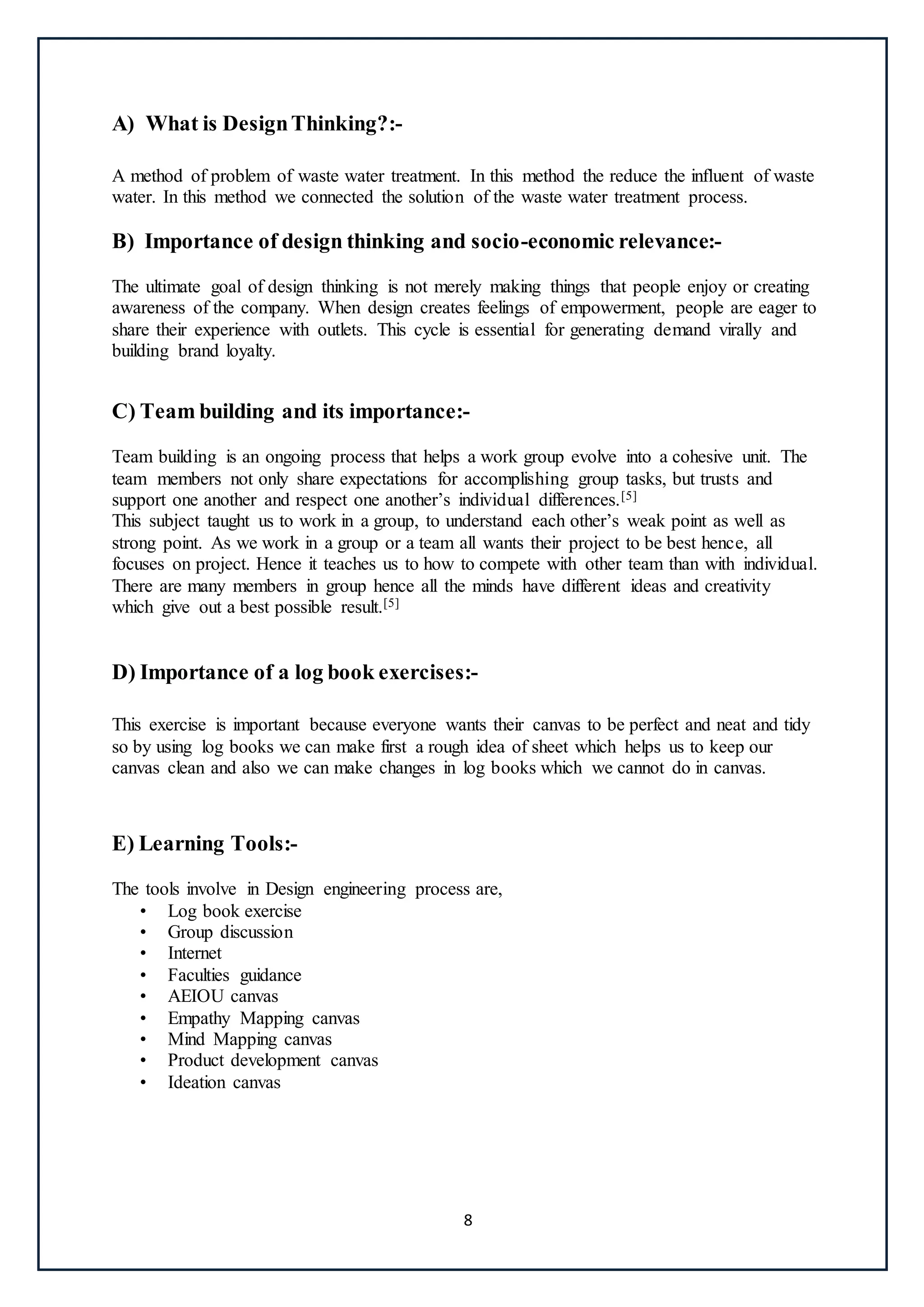 8
A) What is DesignThinking?:-
A method of problem of waste water treatment. In this method the reduce the influent of waste
water. In this method we connected the solution of the waste water treatment process.
B) Importance of design thinking and socio-economic relevance:-
The ultimate goal of design thinking is not merely making things that people enjoy or creating
awareness of the company. When design creates feelings of empowerment, people are eager to
share their experience with outlets. This cycle is essential for generating demand virally and
building brand loyalty.
C) Team building and its importance:-
Team building is an ongoing process that helps a work group evolve into a cohesive unit. The
team members not only share expectations for accomplishing group tasks, but trusts and
support one another and respect one another’s individual differences.[5]
This subject taught us to work in a group, to understand each other’s weak point as well as
strong point. As we work in a group or a team all wants their project to be best hence, all
focuses on project. Hence it teaches us to how to compete with other team than with individual.
There are many members in group hence all the minds have different ideas and creativity
which give out a best possible result.[5]
D) Importance of a log book exercises:-
This exercise is important because everyone wants their canvas to be perfect and neat and tidy
so by using log books we can make first a rough idea of sheet which helps us to keep our
canvas clean and also we can make changes in log books which we cannot do in canvas.
E) Learning Tools:-
The tools involve in Design engineering process are,
• Log book exercise
• Group discussion
• Internet
• Faculties guidance
• AEIOU canvas
• Empathy Mapping canvas
• Mind Mapping canvas
• Product development canvas
• Ideation canvas
 