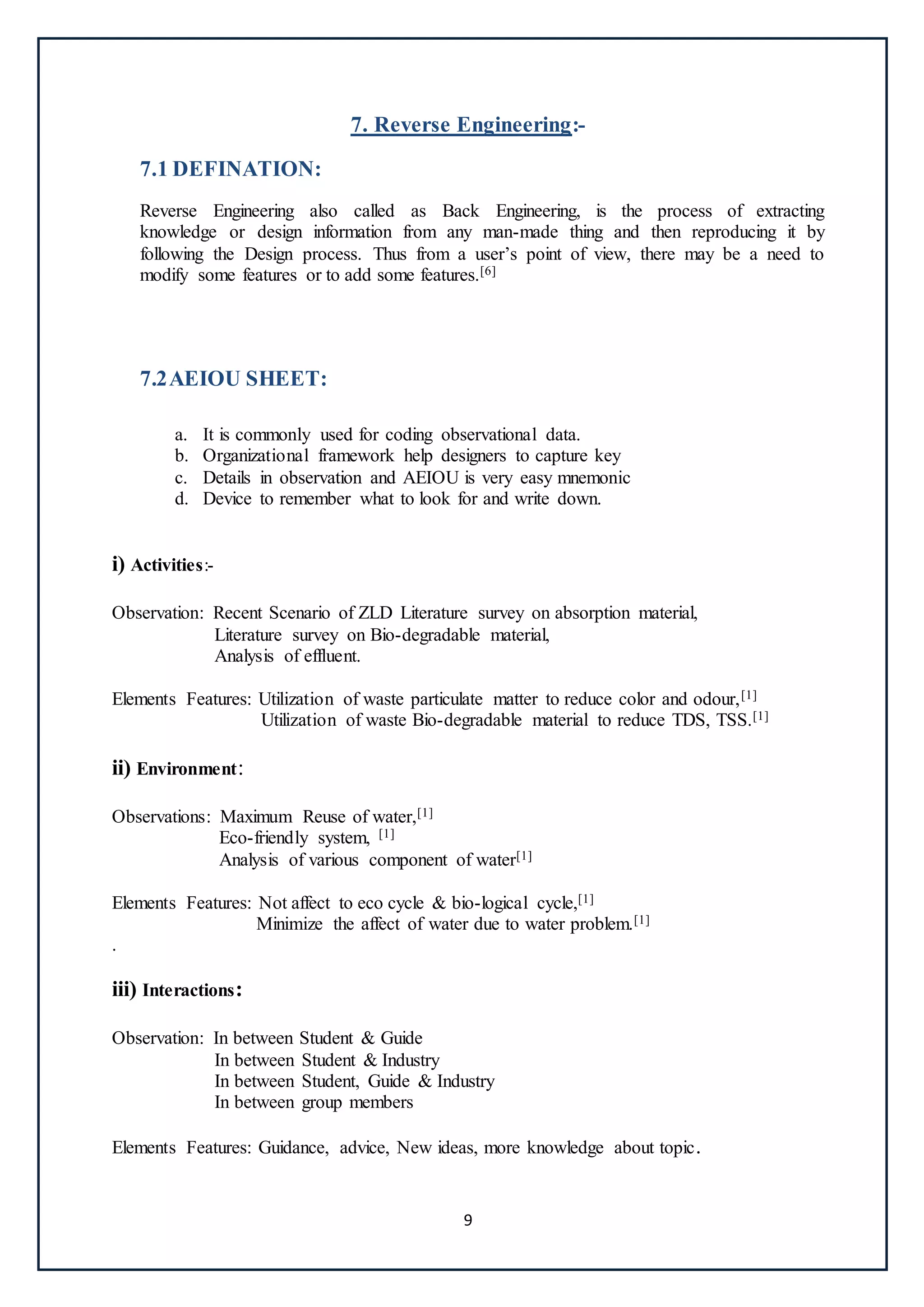 9
7. Reverse Engineering:-
7.1 DEFINATION:
Reverse Engineering also called as Back Engineering, is the process of extracting
knowledge or design information from any man-made thing and then reproducing it by
following the Design process. Thus from a user’s point of view, there may be a need to
modify some features or to add some features.[6]
7.2AEIOU SHEET:
a. It is commonly used for coding observational data.
b. Organizational framework help designers to capture key
c. Details in observation and AEIOU is very easy mnemonic
d. Device to remember what to look for and write down.
i) Activities:-
Observation: Recent Scenario of ZLD Literature survey on absorption material,
Literature survey on Bio-degradable material,
Analysis of effluent.
Elements Features: Utilization of waste particulate matter to reduce color and odour,[1]
Utilization of waste Bio-degradable material to reduce TDS, TSS.[1]
ii) Environment:
Observations: Maximum Reuse of water,[1]
Eco-friendly system, [1]
Analysis of various component of water[1]
Elements Features: Not affect to eco cycle & bio-logical cycle,[1]
Minimize the affect of water due to water problem.[1]
.
iii) Interactions:
Observation: In between Student & Guide
In between Student & Industry
In between Student, Guide & Industry
In between group members
Elements Features: Guidance, advice, New ideas, more knowledge about topic.
 