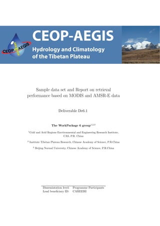 Sample data set and Report on retrieval
performance based on MODIS and AMSR-E data


                            Deliverable De6.1


                       The WorkPackage 6 group1,2,3

1
    Cold and Arid Regions Envrironmental and Engineering Research Institute,
                               CAS, P.R. China
2
    Institute Tibetan Plateau Research, Chinese Academy of Science, P.R.China
      3
          Beijing Normal University, Chinese Academy of Science, P.R.China




                Dissemintation level:   Programme Participants
                Lead beneﬁciary ID:     CAREERI
 