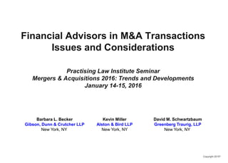 Copyright 2015©
Financial Advisors in M&A Transactions
Issues and Considerations
Practising Law Institute Seminar
Mergers & Acquisitions 2016: Trends and Developments
January 14-15, 2016
Barbara L. Becker
Gibson, Dunn & Crutcher LLP
New York, NY
Kevin Miller
Alston & Bird LLP
New York, NY
David M. Schwartzbaum
Greenberg Traurig, LLP
New York, NY
 