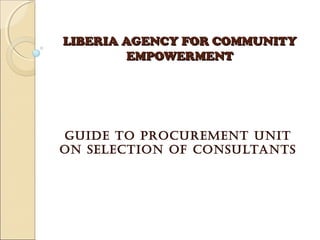 LIBERIA AGENCY FOR COMMUNITYLIBERIA AGENCY FOR COMMUNITY
EMPOWERMENTEMPOWERMENT
GUIDE TO PROCUREMENT UNIT
ON SELECTION OF CONSULTANTS
 