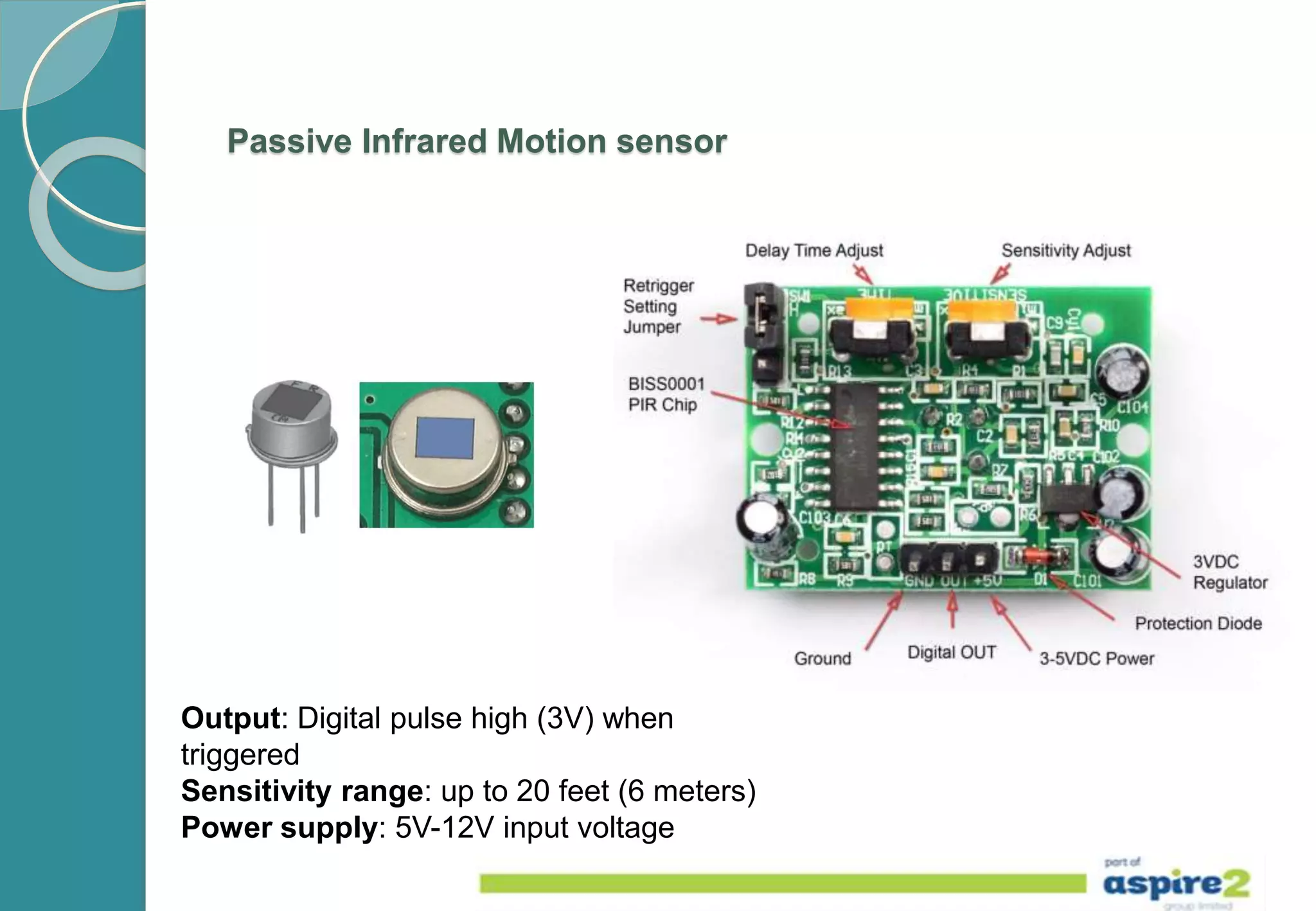 Passive Infrared Motion sensor
Output: Digital pulse high (3V) when
triggered
Sensitivity range: up to 20 feet (6 meters)
Power supply: 5V-12V input voltage
 