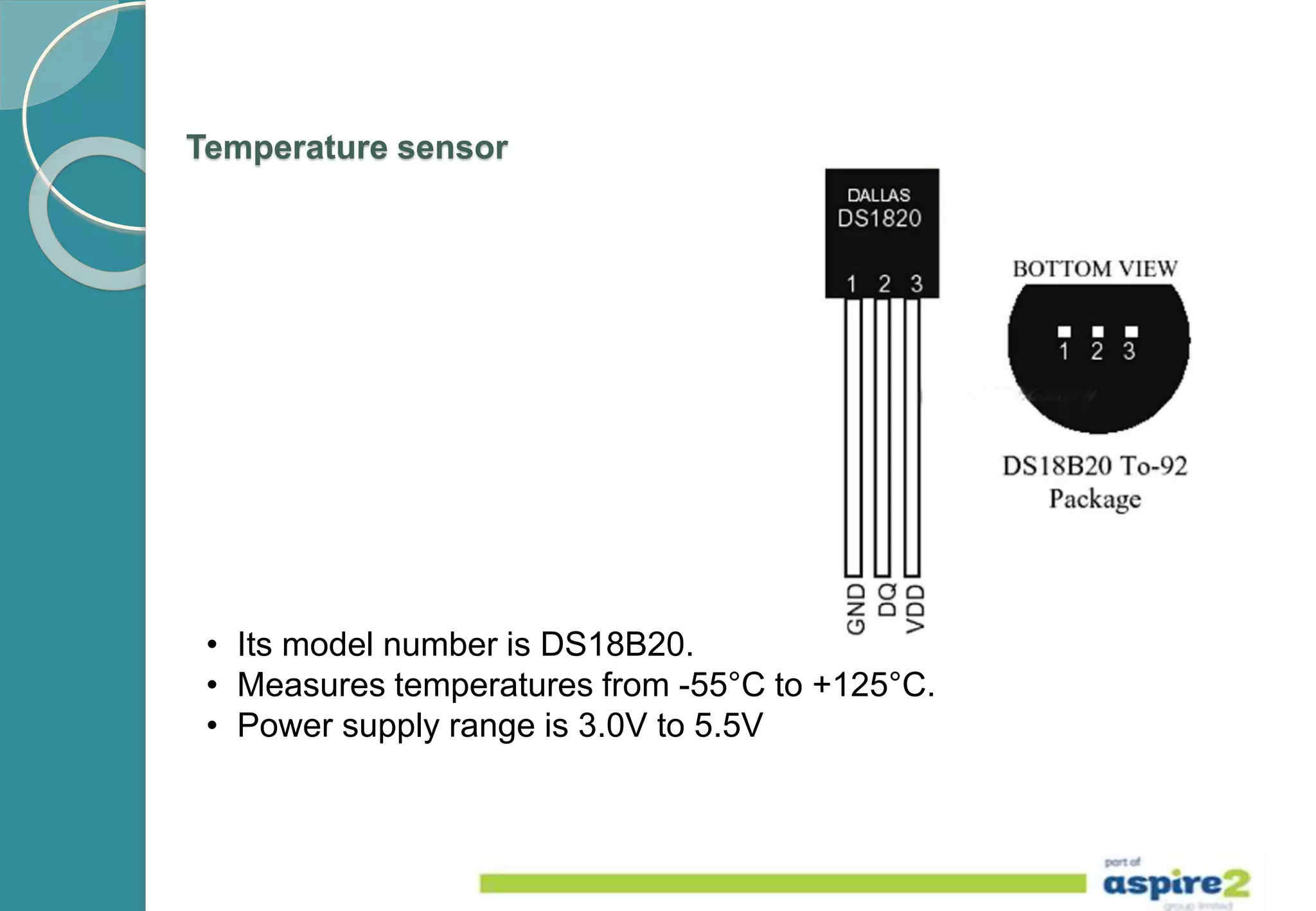 Temperature sensor
• Its model number is DS18B20.
• Measures temperatures from -55°C to +125°C.
• Power supply range is 3.0V to 5.5V
 