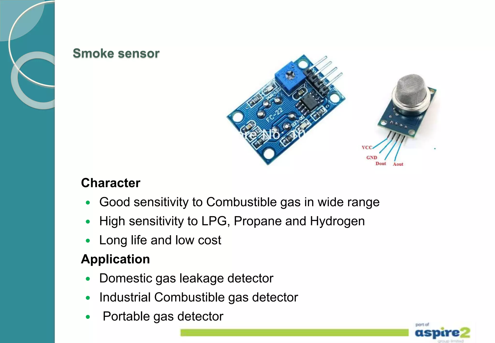 Smoke sensor
Character
 Good sensitivity to Combustible gas in wide range
 High sensitivity to LPG, Propane and Hydrogen
 Long life and low cost
Application
 Domestic gas leakage detector
 Industrial Combustible gas detector
 Portable gas detector
 