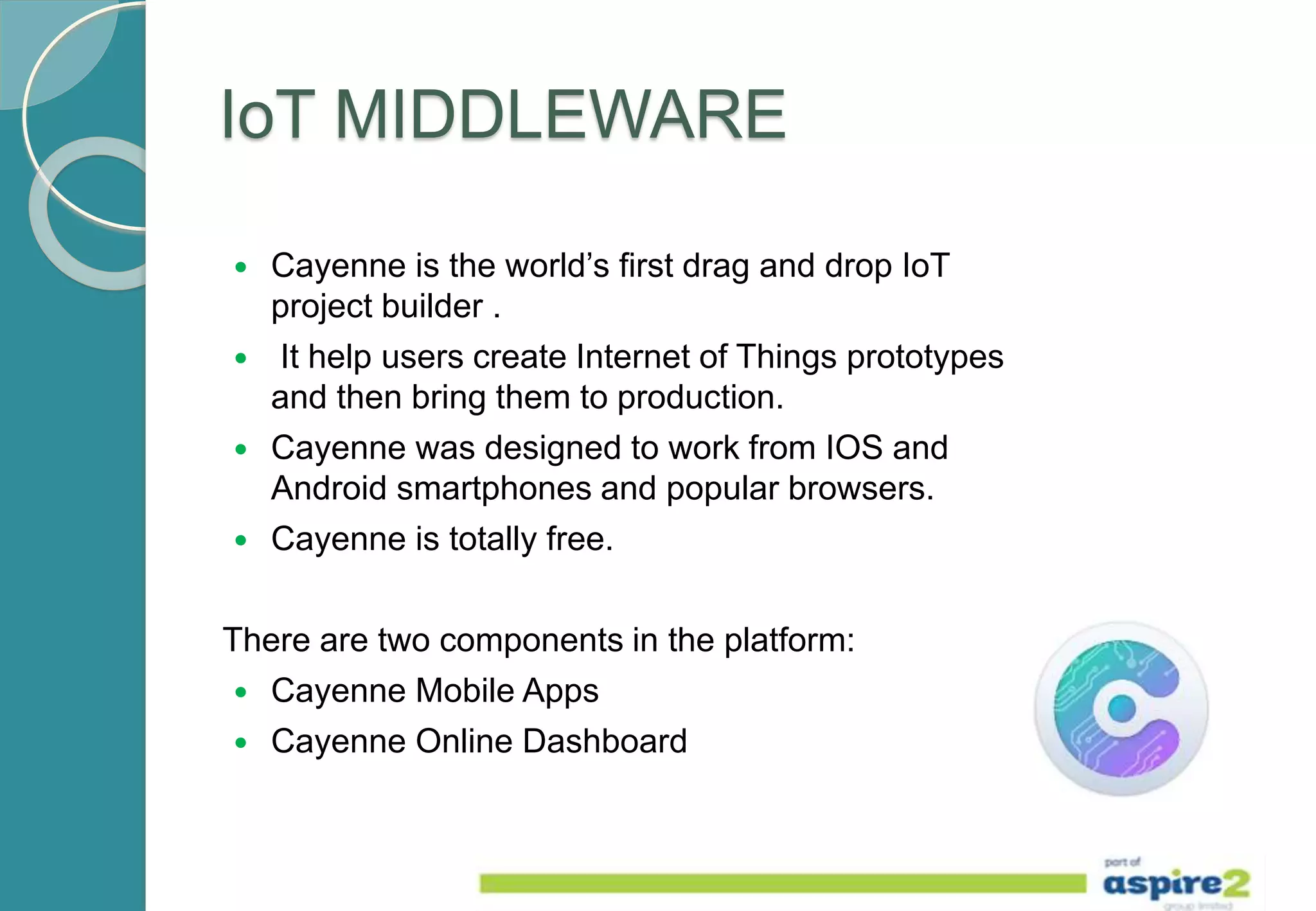 IoT MIDDLEWARE
 Cayenne is the world’s first drag and drop IoT
project builder .
 It help users create Internet of Things prototypes
and then bring them to production.
 Cayenne was designed to work from IOS and
Android smartphones and popular browsers.
 Cayenne is totally free.
There are two components in the platform:
 Cayenne Mobile Apps
 Cayenne Online Dashboard
 