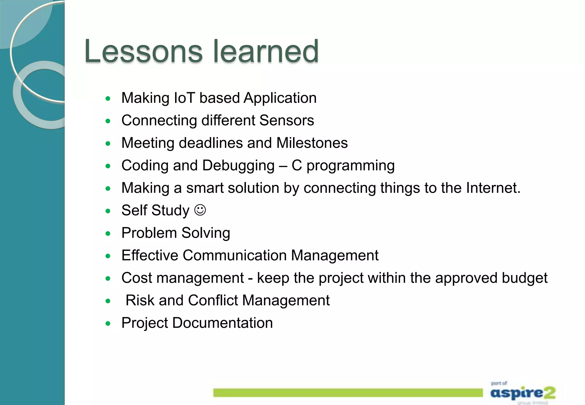 Lessons learned
 Making IoT based Application
 Connecting different Sensors
 Meeting deadlines and Milestones
 Coding and Debugging – C programming
 Making a smart solution by connecting things to the Internet.
 Self Study 
 Problem Solving
 Effective Communication Management
 Cost management - keep the project within the approved budget
 Risk and Conflict Management
 Project Documentation
 