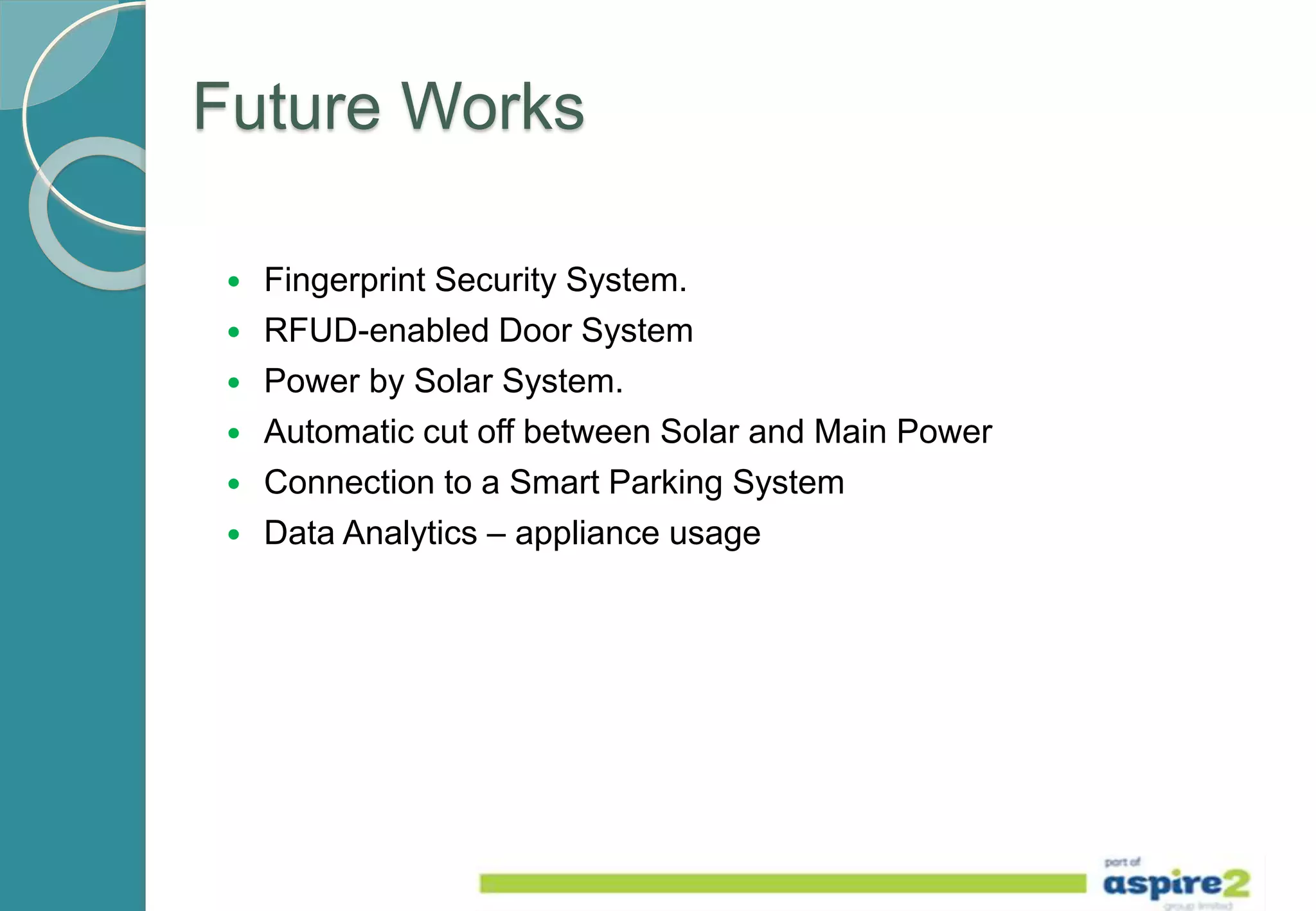 Future Works
 Fingerprint Security System.
 RFUD-enabled Door System
 Power by Solar System.
 Automatic cut off between Solar and Main Power
 Connection to a Smart Parking System
 Data Analytics – appliance usage
 