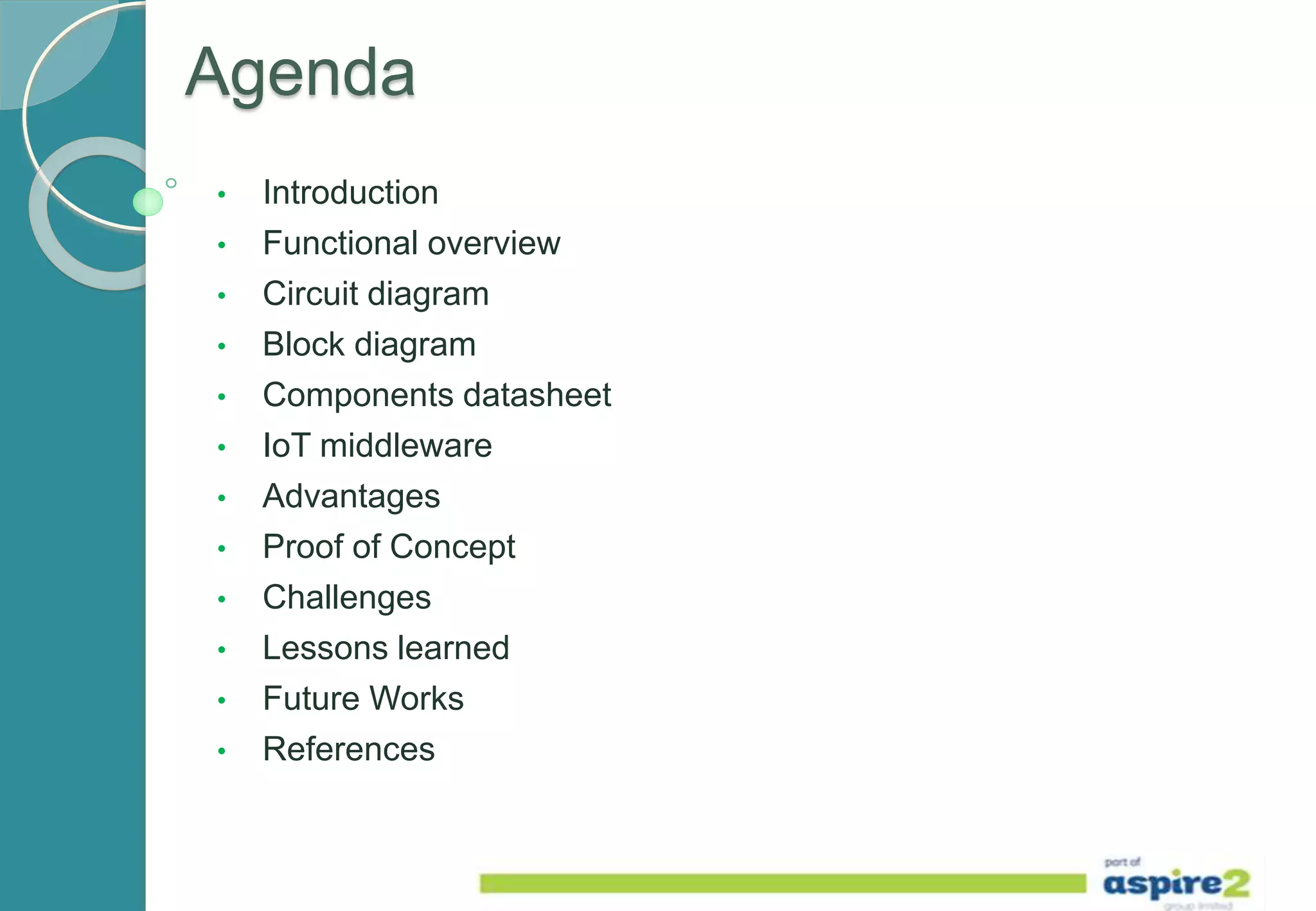 Agenda
• Introduction
• Functional overview
• Circuit diagram
• Block diagram
• Components datasheet
• IoT middleware
• Advantages
• Proof of Concept
• Challenges
• Lessons learned
• Future Works
• References
 