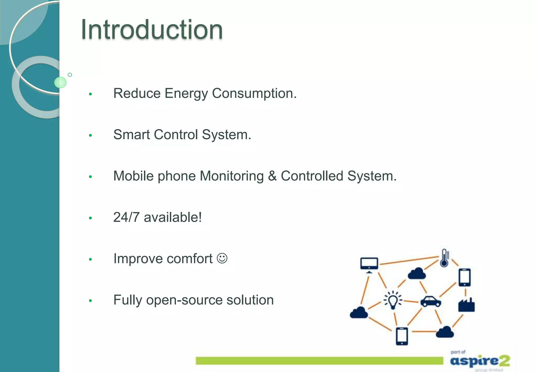 Introduction
• Reduce Energy Consumption.
• Smart Control System.
• Mobile phone Monitoring & Controlled System.
• 24/7 available!
• Improve comfort 
• Fully open-source solution
 