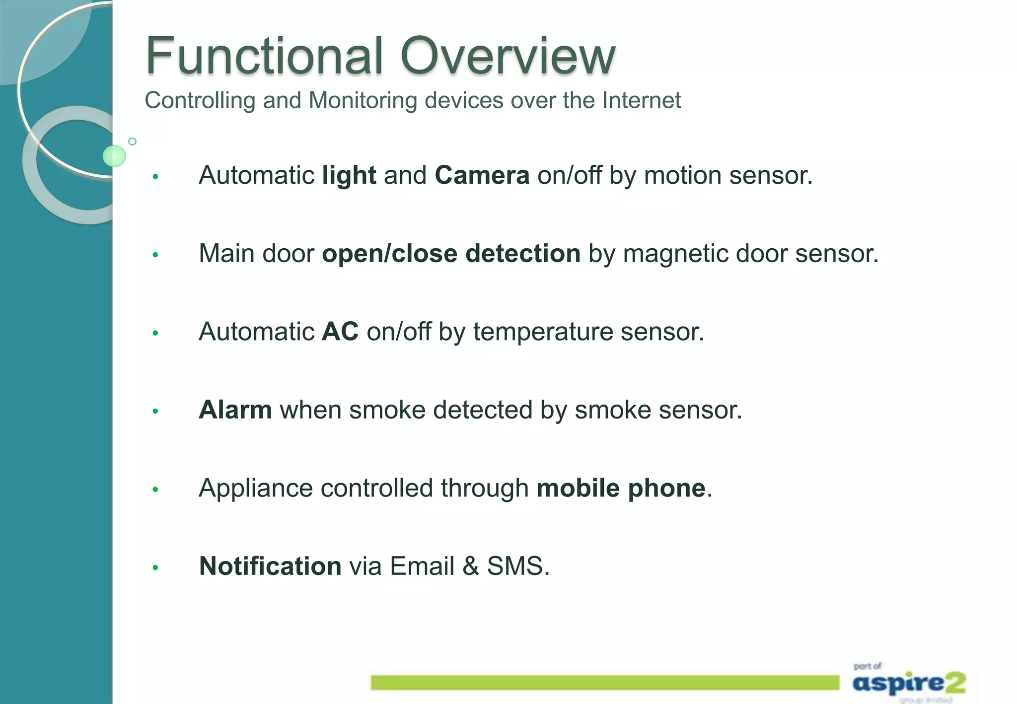 Functional Overview
Controlling and Monitoring devices over the Internet
• Automatic light and Camera on/off by motion sensor.
• Main door open/close detection by magnetic door sensor.
• Automatic AC on/off by temperature sensor.
• Alarm when smoke detected by smoke sensor.
• Appliance controlled through mobile phone.
• Notification via Email & SMS.
 