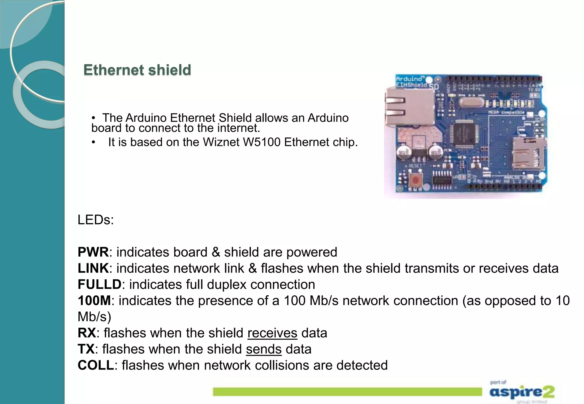 Ethernet shield
• The Arduino Ethernet Shield allows an Arduino
board to connect to the internet.
• It is based on the Wiznet W5100 Ethernet chip.
LEDs:
PWR: indicates board & shield are powered
LINK: indicates network link & flashes when the shield transmits or receives data
FULLD: indicates full duplex connection
100M: indicates the presence of a 100 Mb/s network connection (as opposed to 10
Mb/s)
RX: flashes when the shield receives data
TX: flashes when the shield sends data
COLL: flashes when network collisions are detected
 