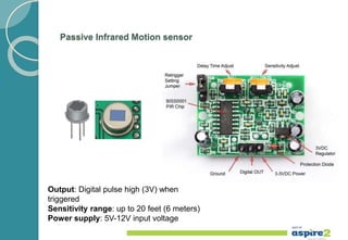 Passive Infrared Motion sensor
Output: Digital pulse high (3V) when
triggered
Sensitivity range: up to 20 feet (6 meters)
Power supply: 5V-12V input voltage
 