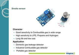 Smoke sensor
Character
 Good sensitivity to Combustible gas in wide range
 High sensitivity to LPG, Propane and Hydrogen
 Long life and low cost
Application
 Domestic gas leakage detector
 Industrial Combustible gas detector
 Portable gas detector
 