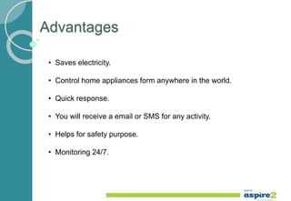 Advantages
• Saves electricity.
• Control home appliances form anywhere in the world.
• Quick response.
• You will receive a email or SMS for any activity.
• Helps for safety purpose.
• Monitoring 24/7.
 