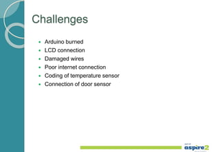 Challenges
 Arduino burned
 LCD connection
 Damaged wires
 Poor internet connection
 Coding of temperature sensor
 Connection of door sensor
 