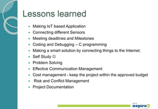 Lessons learned
 Making IoT based Application
 Connecting different Sensors
 Meeting deadlines and Milestones
 Coding and Debugging – C programming
 Making a smart solution by connecting things to the Internet.
 Self Study 
 Problem Solving
 Effective Communication Management
 Cost management - keep the project within the approved budget
 Risk and Conflict Management
 Project Documentation
 