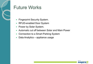 Future Works
 Fingerprint Security System.
 RFUD-enabled Door System
 Power by Solar System.
 Automatic cut off between Solar and Main Power
 Connection to a Smart Parking System
 Data Analytics – appliance usage
 