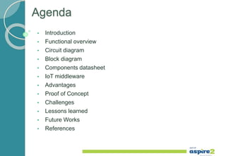 Agenda
• Introduction
• Functional overview
• Circuit diagram
• Block diagram
• Components datasheet
• IoT middleware
• Advantages
• Proof of Concept
• Challenges
• Lessons learned
• Future Works
• References
 
