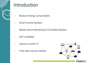 Introduction
• Reduce Energy Consumption.
• Smart Control System.
• Mobile phone Monitoring & Controlled System.
• 24/7 available!
• Improve comfort 
• Fully open-source solution
 