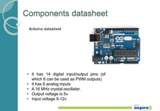 Components datasheet
• It has 14 digital input/output pins (of
which 6 can be used as PWM outputs)
• It has 6 analog inputs
• A 16 MHz crystal oscillator.
• Output voltage is 5v
• Input voltage 5-12v
Arduino datasheet
 