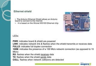 Ethernet shield
• The Arduino Ethernet Shield allows an Arduino
board to connect to the internet.
• It is based on the Wiznet W5100 Ethernet chip.
LEDs:
PWR: indicates board & shield are powered
LINK: indicates network link & flashes when the shield transmits or receives data
FULLD: indicates full duplex connection
100M: indicates the presence of a 100 Mb/s network connection (as opposed to 10
Mb/s)
RX: flashes when the shield receives data
TX: flashes when the shield sends data
COLL: flashes when network collisions are detected
 