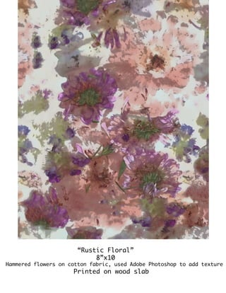 “Rustic Floral”
8”x10
Hammered flowers on cotton fabric, used Adobe Photoshop to add texture
Printed on wood slab
 