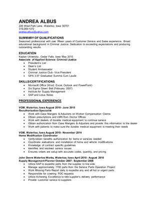 ANDREA ALBUS
226 West Park Lane, Waterloo, Iowa 50701
319-269-1372
andrea.albus@yahoo.com
SUMMARY OF QUALIFICATIONS
Seasoned professional with over fifteen years of Customer Service and Sales experience. Broad
educational background in Criminal Justice. Dedication to exceeding expectations and producing
outstanding results.
EDUCATION
Kaplan University, Cedar Falls, Iowa May 2010
Associate of Applied Science: Criminal Justice
 President’s List
 Dean’s List
 Student Ambassador
 Criminal Justice Club- Vice President
 GPA 3.97 Graduated Summa Cum Laude
SKILLS/CERTIFICATIONS
 Microsoft Office (Word, Excel, Outlook and PowerPoint)
 Six Sigma Green Belt (February 2007)
 Institute for Supply Management
 SAP and Lotus Notes
PROFESSIONAL EXPERIENCE
VGM, Waterloo, Iowa August 2010- June 2015
Reauthorization Specialist
 Work with Case Mangers & Adjusters on Worker Compensation Claims
 Obtain prescriptions and LMN from Doctor Offices
 Work with dealers of durable medical equipment to continue service
 Obtain authorization from Case Mangers & Adjusters and provide this information to the dealer
 Work with patients to make sure the durable medical equipment is meeting their needs
VGM, Waterloo, Iowa August 2010- November 2014
Home Modification Coordinator
 Verify/obtain benefits authorization for items or services needed
 Coordinate evaluations and installation of home and vehicle modifications
 Knowledge of contract specific guidelines
 Identifies and resolved service issues
 Ensures orders are setup with accurate codes, quantity, and pricing
John Deere Waterloo Works, Waterloo, Iowa April 2010- August 2010
Supply Management Planner October 2007- September 2008
 Utilize SAP to expedite parts from the supplier to line side
 Manage approximately 1700 parts from the Service Parts Operation Project
 Work Missing Parts Report daily to expedite any and all hot or urgent parts
 Responsible for covering PDC requests
 Utilize Achieving Excellence to rate supplier’s delivery performance
 Provide customer service to suppliers
 