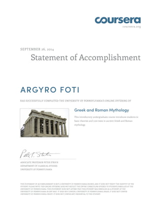 coursera.org
Statement of Accomplishment
SEPTEMBER 26, 2014
ARGYRO FOTI
HAS SUCCESSFULLY COMPLETED THE UNIVERSITY OF PENNSYLVANIA'S ONLINE OFFERING OF
Greek and Roman Mythology
This introductory undergraduate course introduces students to
basic theories and core texts in ancient Greek and Roman
mythology.
ASSOCIATE PROFESSOR PETER STRUCK
DEPARTMENT OF CLASSICAL STUDIES
UNIVERSITY OF PENNSYLVANIA
THIS STATEMENT OF ACCOMPLISHMENT IS NOT A UNIVERSITY OF PENNSYLVANIA DEGREE; AND IT DOES NOT VERIFY THE IDENTITY OF THE
STUDENT; PLEASE NOTE: THIS ONLINE OFFERING DOES NOT REFLECT THE ENTIRE CURRICULUM OFFERED TO STUDENTS ENROLLED AT THE
UNIVERSITY OF PENNSYLVANIA. THIS STATEMENT DOES NOT AFFIRM THAT THIS STUDENT WAS ENROLLED AS A STUDENT AT THE
UNIVERSITY OF PENNSYLVANIA IN ANY WAY. IT DOES NOT CONFER A UNIVERSITY OF PENNSYLVANIA GRADE; IT DOES NOT CONFER
UNIVERSITY OF PENNSYLVANIA CREDIT; IT DOES NOT CONFER ANY CREDENTIAL TO THE STUDENT.
 