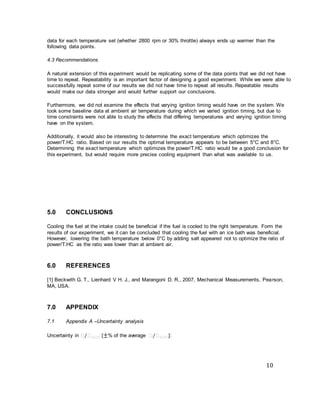 10
data for each temperature set (whether 2800 rpm or 30% throttle) always ends up warmer than the
following data points.
4.3 Recommendations
A natural extension of this experiment would be replicating some of the data points that we did not have
time to repeat. Repeatability is an important factor of designing a good experiment. While we were able to
successfully repeat some of our results we did not have time to repeat all results. Repeatable results
would make our data stronger and would further support our conclusions.
Furthermore, we did not examine the effects that varying ignition timing would have on the system. We
took some baseline data at ambient air temperature during which we varied ignition timing, but due to
time constraints were not able to study the effects that differing temperatures and varying ignition timing
have on the system.
Additionally, it would also be interesting to determine the exact temperature which optimizes the
power/T.HC ratio. Based on our results the optimal temperature appears to be between 5°C and 8°C.
Determining the exact temperature which optimizes the power/T.HC ratio would be a good conclusion for
this experiment, but would require more precise cooling equipment than what was available to us.
5.0 CONCLUSIONS
Cooling the fuel at the intake could be beneficial if the fuel is cooled to the right temperature. Form the
results of our experiment, we it can be concluded that cooling the fuel with an ice bath was beneficial.
However, lowering the bath temperature below 0°C by adding salt appeared not to optimize the ratio of
power/T.HC as the ratio was lower than at ambient air.
6.0 REFERENCES
[1] Beckwith G. T., Lienhard V H. J., and Marangoni D. R., 2007, Mechanical Measurements, Pearson,
MA, USA.
7.0 APPENDIX
7.1 Appendix A –Uncertainty analysis
Uncertainty in 𝜋/𝜋 𝜋.𝜋𝜋 [±% of the average 𝜋/𝜋 𝜋.𝜋𝜋]:
 