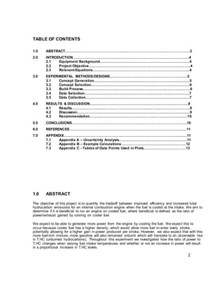 2
TABLE OF CONTENTS
1.0 ABSTRACT………………………………………………………………………………………….3
2.0 INTRODUCTION…………………………………………………………………………………...4
2.1 Equipment Background.………………………………………………………………..4
2.2 Project Objective.……….………………………………………………………………..4
2.3 Relevant Equations..…...…………………………………………………………….....4
3.0 EXPERIMENTAL METHODS/DESIGNS...………………...…………………………………..5
3.1 Concept Generation.…....……………………………………………………………....5
3.2 Concept Selection.……..……………………………………………………….……….6
3.3 Build Process.…………………………………………………………………………….6
3.4 Data Selection.…………..……………………………………………………………….7
3.5 Data Collection………………..………………………………………………………….7
4.0 RESULTS & DISCUSSION………………………………………………………………….…...8
4.1 Results…………………….……………………………………………………………….9
4.2 Discussion……………….………………………………………………………………..9
4.3 Recommendation……….…………………………………………………….………..10
5.0 CONCLUSIONS…………………………………………………………………………………..10
6.0 REFERENCES……………………………………………………………………………….......11
7.0 APPENDIX………………………………………………………………………………………...11
7.1 Appendix A – Uncertainty Analysis………………………………………………...11
7.2 Appendix B – Example Calculations ……………………………….……………..12
7.3 Appendix C - Tables of Data Points Used in Plots……………………………...13
1.0 ABSTRACT
The objective of this project is to quantify the tradeoff between improved efficiency and increased total
hydrocarbon emissions for an internal combustion engine when the fuel is cooled at the intake. We aim to
determine if it is beneficial to run an engine on cooled fuel, where beneficial is defined as the ratio of
power/exhaust gained by running on cooler fuel.
We expect to be able to generate more power from the engine by cooling the fuel. We expect this to
occur because cooler fuel has a higher density, which would allow more fuel to enter every stroke,
potentially allowing for a higher gain in power produced per stroke. However, we also expect that with this
more fuel-rich mixture, more gasoline will also remained unburnt which will translate to an observable rise
in T.HC (unburned hydrocarbons). Throughout this experiment we investigated how the ratio of power to
T.HC changes when varying fuel intake temperatures and whether or not an increase in power will result
in a proportional increase in T.HC levels.
 