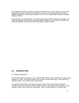 3
We modified the mechanical system by isolating the intake fuel to be cooled, passing it through a fuel
cooling device and then returning it to the engine’s fuel injector. The cooling bath was set at three
different temperatures at which data was taken: -8°C, 0°C, 18°C. Baseline data was taken at ambient
conditions of 20°C.
We parametrize our resulting power/ T.HC curves around varying RPM and throttle percentages. This
allows us to describe the system in much greater detail and gives us the opportunity to see how the
cooled fuel will affect the system with various secondary conditions in play.
2.0 INTRODUCTION
2.1 Equipment Background
The equipment used in this project is a four cylinder 1986 Pontiac internal combustion (IC) engine with a
capacity of 1.8 liters. The engine equipment also includes a Garrett turbocharger, Volvo intercooler, a
catalytic converter, and an Eddy current dynamometer.
The operational parameters of the engine are speed, ignition timing, and throttle percentage for
controlling the amount of gasoline mixture entering the engine. By modifying these parameters, some
changes in power output, flow rates, temperatures, torque, cylinder pressures, and exhaust gas
 