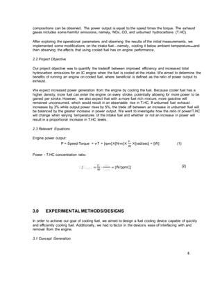 4
compositions can be observed. The power output is equal to the speed times the torque. The exhaust
gases includes some harmful emissions, namely, NOx, CO, and unburned hydrocarbons (T.HC).
After exploring the operational parameters and observing the results of the initial measurements, we
implemented some modifications on the intake fuel—namely, cooling it below ambient temperature—and
then observing the effects that using cooled fuel has on engine performance.
2.2 Project Objective
Our project objective was to quantify the tradeoff between improved efficiency and increased total
hydrocarbon emissions for an IC engine when the fuel is cooled at the intake. We aimed to determine the
benefits of running an engine on cooled fuel, where beneficial is defined as the ratio of power output to
exhaust.
We expect increased power generation from the engine by cooling the fuel. Because cooler fuel has a
higher density, more fuel can enter the engine on every stroke, potentially allowing for more power to be
gained per stroke. However, we also expect that with a more fuel rich mixture, more gasoline will
remained unconsumed, which would result in an observable rise in T.HC. If unburned fuel exhaust
increases by 3% while output power rises by 5%, the trade off between an increase in unburned fuel will
be balanced by the greater increase in power output. We want to investigate how the ratio of power/T.HC
will change when varying temperatures of the intake fuel and whether or not an increase in power will
result in a proportional increase in T.HC levels.
2.3 Relevant Equations
Engine power output:
P = Speed∙Torque = v∙T = [rpm]×[N∙m]×
2𝜋
60
×[rad/sec] = [W] (1)
Power - T.HC concentration ratio:
𝜋/𝜋 𝜋.𝜋𝜋 =
2𝜋
60
∙
𝜋∙𝜋
𝜋 𝜋.𝜋𝜋
= [W/ppmC] (2)
3.0 EXPERIMENTAL METHODS/DESIGNS
In order to achieve our goal of cooling fuel, we aimed to design a fuel cooling device capable of quickly
and efficiently cooling fuel. Additionally, we had to factor in the device’s ease of interfacing with and
removal from the engine.
3.1 Concept Generation
 