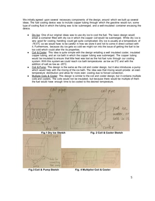 5
We initially agreed upon several necessary components of the design, around which we built up several
ideas. The fuel cooling device was to include copper tubing through which the gasoline would run; some
type of cooling fluid in which the tubing was to be submerged; and a well-insulated container encasing the
device.
● Dry Ice: One of our original ideas was to use dry ice to cool the fuel. The basic design would
entail a container filled with dry ice in which the copper coil would be submerged. While dry ice is
very good for cooling, handling could get quite complicated. Dry ice is usually at a temperature of
-78.5°C so we would have to be careful in how we store it and not to come in direct contact with
it. Furthermore, because dry ice gets so cold we might run into the issue of getting the fuel to be
too cold which could alter the its properties.
● Coil & Cooler: This idea is quite simple with the design entailing a well insulated cooler, insulated
copper tubing, and an ice bath in which the copper tubing was submerged. The copper tubing
would be insulated to ensure that little heat was lost as the hot fuel runs through our cooling
system. With this system we could reach ice bath temperatures as low as 0°C and with the
addition of salt as low as -20°C.
● Coil & Pump: This design is the same as the coil and cooler design, but it also introduces a pump
which would help with the mixing of the ice bath. The idea was that mixing would provide an even
temperature distribution and allow for more even cooling due to forced convection.
● Multiple Coils & Cooler: This design is similar to the coil and cooler design, but it contains multiple
coils and coolers. The coils would not be insulated, but because there would be multiple of them
the fuel would have enough time to be cooled to the desired temperature.
Fig.1 Dry Ice Sketch Fig. 2 Coil & Cooler Sketch
Fig.3 Coil & Pump Sketch Fig. 4 Multiplier Coil & Cooler
 
