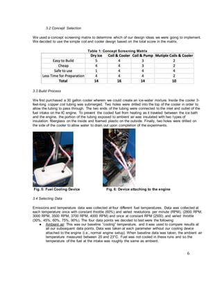 6
3.2 Concept Selection
We used a concept screening matrix to determine which of our design ideas we were going to implement.
We decided to use the simple coil and cooler design based on the total score in the matrix.
Table 1: Concept Screening Matrix
3.3 Build Process
We first purchased a 30 gallon cooler wherein we could create an ice-water mixture. Inside the cooler 3-
feet-long copper coil tubing was submerged. Two holes were drilled into the top of the cooler in order to
allow the tubing to pass through. The two ends of the tubing were connected to the inlet and outlet of the
fuel intake on the IC engine. To prevent the cooled fuel from heating as it traveled between the ice bath
and the engine, the portion of the tubing exposed to ambient air was insulated with two types of
insulation: fiberglass on the inside and foamed plastic on the outside. Finally, two holes were drilled on
the side of the cooler to allow water to drain out upon completion of the experiments.
Fig. 5: Fuel Cooling Device Fig. 6: Device attaching to the engine
3.4 Selecting Data
Emissions and temperature data was collected at four different fuel temperatures. Data was collected at
each temperature once with constant throttle (60%) and varied revolutions per minute (RPM), (2800 RPM,
3000 RPM, 3500 RPM, 3700 RPM, 4000 RPM) and once at constant RPM (2500) and varied throttle
(30%, 45%, 60%, 75%, 90%). The four data points we decided to test were the following:
● Ambient air: This was our baseline “cooling” temperature, and it was used to compare results at
all our subsequent data points. Data was taken at each parameter without our cooling device
attached to the engine (i.e., normal engine setup). When baseline data was taken, the ambient air
temperature measured between 20 and 23°C. Fuel was not cooled in these runs and so the
temperature of the fuel at the intake was roughly the same as ambient.
 