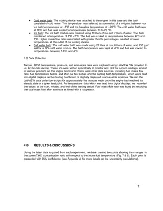 7
● Cold water bath: The cooling device was attached to the engine in this case and the bath
consisted of cold water. This temperature was selected as somewhat of a midpoint between our
ice bath temperatures at ~1°C and the baseline temperature of ~20°C. The cold water bath was
at 18°C and fuel was cooled to temperatures between 23 to 25 °C.
● Ice bath: The ice bath mixture was created using 19 liters of ice and 7 liters of water. The bath
maintained a temperature of 1°C - 2°C. The fuel was cooled to temperatures between 4°C and
7°C. Higher mass flow rates associated with greater throttle percentages resulted in lower
temperatures at the outlet of our cooling device.
● Salt water bath: The salt water bath was made using 26 liters of ice, 6 liters of water, and 750 g of
salt for a 12% salt water mixture. The bath temperature was kept at -8°C and fuel was cooled to
temperatures between 1.8°C and 4°C.
3.5 Data Collection
Torque, RPM, temperature, pressure, and emissions data were captured using LabVIEW VIs provided to
us for this lab section. These VIs were written specifically to monitor and plot the sensor readings located
in various positions on the engine test stand. There were other data sources, including fuel mass flow
rate, fuel temperature before and after our test setup, and the cooling bath temperature, which were read
into digital displays on the testing dashboard or digitally displayed in accessible locations. We ran the
LabVIEW data collection scripts for approximately five minutes each once the engine had reached its
steady state at a given test point. For temperature data which was read into digital displays, we recorded
the values at the start, middle, and end of the testing period. Fuel mass flow rate was found by recording
the total mass flow after a minute as timed with a stopwatch.
4.0 RESULTS & DISCUSSIONS
Using the latest data acquired from each experiment, we have created two plots showing the changes in
the power/T.HC concentration ratio with respect to the intake fuel temperature (Fig. 7 & 8). Each point is
presented with 95% confidence (see Appendix A for more details on the uncertainty calculations).
 