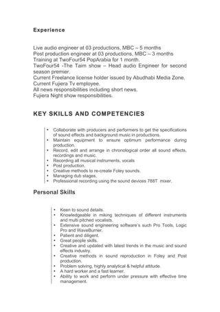 Experience
Live audio engineer at 03 productions, MBC – 5 months
Post production engineer at 03 productions, MBC – 3 months
Training at TwoFour54 PopArabia for 1 month.
TwoFour54 -The Taim show – Head audio Engineer for second
season premier.
Current Freelance license holder issued by Abudhabi Media Zone.
Current Fujiera Tv employee.
All news responsibilities including short news.
Fujiera Night show responsibilities.
KEY SKILLS AND COMPETENCIES
• Collaborate with producers and performers to get the specifications
of sound effects and background music in productions.
• Maintain equipment to ensure optimum performance during
production.
• Record, edit and arrange in chronological order all sound effects,
recordings and music.
• Recording all musical instruments, vocals
• Post production.
• Creative methods to re-create Foley sounds.
• Managing dub stages.
• Professional recording using the sound devices 788T mixer.
Personal Skills
• Keen to sound details.
• Knowledgeable in miking techniques of different instruments
and multi pitched vocalists.
• Extensive sound engineering software’s such Pro Tools, Logic
Pro and WaveBurner.
• Patient and diligent.
• Great people skills.
• Creative and updated with latest trends in the music and sound
effects industry.
• Creative methods in sound reproduction in Foley and Post
production.
• Problem solving, highly analytical & helpful attitude.
• A hard worker and a fast learner.
• Ability to work and perform under pressure with effective time
management.
 