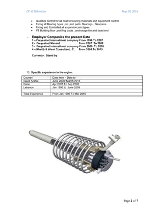 CV: G. Mihiedine May 28, 2016
Page 2 of 7
 Qualities control for all post tensioning materials and equipment control
 Fixing all Bearing types ,pot ,and pads Bearings , Neoprene
 Fixing and Controlled all expansion joint types
 PT Building floor ,profiling ducts , anchorage life and dead end
- Employer Companies the present Date
1 – Freyssinet international company From 1996 To 2007
2 - Freyssinet Menard From 2007 To 2008
3 - Freyssinet international company From 2008 To 2009
4 – Khatib & Alami Consultant . C. From 2009 To 2015
Currently : Stand by
13. Specific experience in the region:
Country Date from – Date to
Saudi Arabia June 2009/ March 2015
Qatar Apr 2007 To Sep 2008
Lebanon Jan 1996 to June 2009
Total Experience From Jan 1996 To Mar 2015
 