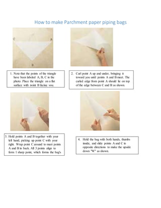 How to make Parchment paper piping bags
1. Note that the points of the triangle
have been labeled A, B, C in the
photo. Place the triangle on a flat
surface with point B facing you.
2. Curl point A up and under, bringing it
toward you until points A and B meet. The
curled edge from point A should lie on top
of the edge between C and B as shown.
3. Hold points A and B together with your
left hand, picking up point C with your
right. Wrap point C around to meet points
A and B in back. All 3 points align to
form 1 sharp point, which forms the bag's
cone.
4. Hold the bag with both hands, thumbs
inside, and slide points A and C in
opposite directions to make the upside
down "W" as shown.
 