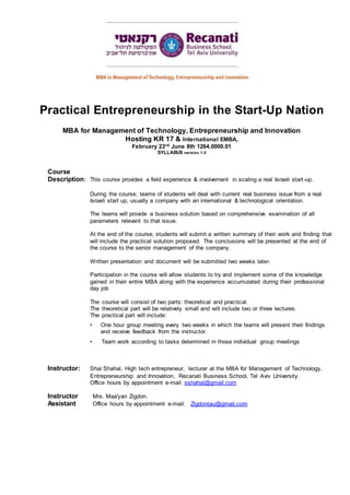 Practical entrepreneurship in the startup nation, Shai Shahal
Practical Entrepreneurship in the Start-Up Nation
MBA for Management of Technology, Entrepreneurship and Innovation
Hosting KR 17 & International EMBA,
February 23rd June 8th 1264.0000.01
SYLLABUS version 1.0
Course
Description: This course provides a field experience & involvement in scaling a real Israeli start-up.
During the course, teams of students will deal with current real business issue from a real
Israeli start up, usually a company with an international & technological orientation.
The teams will provide a business solution based on comprehensive examination of all
parameters relevant to that issue.
At the end of the course, students will submit a written summary of their work and finding that
will include the practical solution proposed. The conclusions will be presented at the end of
the course to the senior management of the company.
Written presentation and document will be submitted two weeks later.
Participation in the course will allow students to try and implement some of the knowledge
gained in their entire MBA along with the experience accumulated during their professional
day job
The course will consist of two parts: theoretical and practical.
The theoretical part will be relatively small and will include two or three lectures.
The practical part will include:
• One hour group meeting every two weeks in which the teams will present their findings
and receive feedback from the instructor.
• Team work according to tasks determined in those individual group meetings
Instructor: Shai Shahal, High tech entrepreneur, lecturer at the MBA for Management of Technology,
Entrepreneurship and Innovation, Recanati Business School, Tel Aviv University.
Office hours by appointment e-mail: sshahal@gmail.com
Instructor Mrs. Maa'yan Zigdon.
Assistant Office hours by appointment e-mail: Zigdontau@gmail.com
 