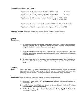 Course Meeting Dates and Times:
Topic Session #1: Sunday, February 23, 2014: 15:45 to 17:00 75 minutes
Topic Session #2: Sunday, February 30, 2014: 15:45 to 17:00 75 minutes
Topic Session #3 - #8: bi-weekly meetings, Sunday Group 1: 15:00 to 16:00
Group 2: 16:00 to 17:00
Topic Session #9: course conclusion Sunday June 1st 2014: 15:45 to 17:00 75 minutes
Topic Session #10 customer presentation: Sunday June 8th, time & place TBD
Meeting Location: Dan David building 303 Recanati School, Tel Aviv University campus
Course
Objectives
1. To briefly introduce the opportunities, challenges & practices of a startup creating business
innovation, far away from the main global markets, that wants to expand in foreign markets,
along with the basic principles of business advice giving.
2. To provide a field experience in planning and managing a business process in a startup by
executing a field work and dealing with entrepreneurs/senior management and various
business challenges
3. To create a real value to the company and its entrepreneurs/mangers which are investing
their money & time for this project and by that to create great reputation for Recanati MBA
school
Teaching
Style: Theory and practice of practical entrepreneurship will be investigated through lecture/class
discussion and bi-weekly project group meeting. Groups of 4-5 students will receive a project
(company) and will receive a bi-weekly assignment to be presented every two weeks.
References: There is no text for this course however suggested reading includes:
1. Steven Gary Blank (2005) The Four Steps to the Epiphany: Successful Strategies for
Products that Win
2. Scott D. Anthony, Mark W. Johnson, Joseph V. Sinfield, Elizabeth J. Altman Principles
and Patterns of Disruptive Innovation
3. Geoffrey Moore Crossing the Chasm: Marketing and Selling High-Tech Products to
Mainstream Customers
 