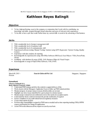Blk 892A Tampines Avenue 8 #01-24, Singapore 521892  +6591540044  kath0382@yahoo.com
Kathleen Reyes Balingit
Objective
 To be a high-performing asset to the company or corporation that I work with by contributing my
knowledge and skills acquired through formal education and years of relevant work experiences.
 To be able to have a job that would further hone my current skills to assist in the advancing of the business
Skills
 With considerable level of project management skill
 With considerable level of analytical skill
 With considerable level of communication skill
 Experienced software testing: Manual Testing/ Autotest using QTP,Regression / System Testing, Quality
Center)
 Experience with data analytics & reporting
 Knowledgeable & experienced in using MS Office Software (MS Excel, Excel Macro / VBA,PowerPoint,
Word)
 Familiarity with database & usage of SQL, SAS, Business Object & Visual Foxpro
 Knowledgeable to usage of Open Office Software, VSS, UNIX
Experience
March 09, 2015 – Emerio Globesoft Pte Ltd Singapore, Singapore
Present
Consultant
Client: Citibank N.A.
Role: Risk & Control /PMO
 Understand PMOstrategy and drive the controls to support delivery of this
 Work closely with the Managers/Application Team to follow up PMOrelated activities
 Monitor program & project status to ensure alldeliverables are on track
 Highlight any risk or issues identified for a given projectin a timely manner
 Monitor project related items & entitlement reviews thru metrics& exception reports
 Understand the risk & controlenvironment& provide rectification,if required
 Ensure compliance to any audit-related items & regulatory measures
 Create statusreports & decks
 Perform other responsibilities assigned to PMOteam asneeded such astime-reporting tracking (TRS),OPPM
request and Request forChange for applications.
 Assist PM in miscellaneousad-hoc request on case-by-case basis
 