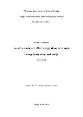 Filozofski fakultet Sveučilišta u Zagrebu
Odsjek za informacijske i komunikacijske znanosti
Ak. god. 2013./2014.
Ksenija Lončarić
Analiza modela troškova digitalnog očuvanja
i mogućnost standardizacije
Završni rad
Mentor: dr. sc. Hrvoje Stančić, izv. prof.
Zagreb, rujan 2014.
 