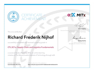 Executive Director, Center for Transportation & Logistics
Massachusetts Institute of Technology
Chris Caplice
Director of Digital Learning
Massachusetts Institute of Technology
Sanjay Sarma
VERIFIED CERTIFICATE Verify the authenticity of this certificate at
CERTIFICATE
ACHIEVEMENT
of
VERIFIED
ID
This is to certify that
Richard Frederik Nijhof
successfully completed and received a passing grade in
CTL.SC1x: Supply Chain and Logistics Fundamentals
a course of study offered by MITx, an online learning
initiative of The Massachusetts Institute of Technology through edX.
Issued December 30th, 2014 https://verify.edx.org/cert/e37d5710a8be4a5cb0b14dcf2ac06158
 
