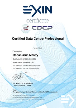 Certified Data Centre Professional
Version R15-01
Presented to:
Rohan arun Mestry
Certificate ID: 5814903.20596565
Award date: 9 November 2016
This certificate is printed on: 10 November 2016
This certificate is valid until: 9 November 2019
drs. Bernd W.E. Taselaar
Chief Executive Officer
EXIN
The global independent certification institute for ICT Professionals
The validity of the certificate can be checked on www.exin.com
The Certification Requirements are described in the Preparation Guide of the module
This certificate remains the property of EXIN and shall be returned immediately upon request
 