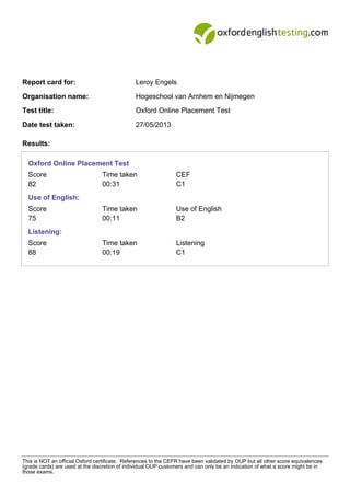 Report card for: Leroy Engels
Organisation name: Hogeschool van Arnhem en Nijmegen
Test title: Oxford Online Placement Test
Date test taken: 27/05/2013
Results:
Oxford Online Placement Test
Score Time taken CEF
82 00:31 C1
Use of English:
Score Time taken Use of English
75 00:11 B2
Listening:
Score Time taken Listening
88 00:19 C1
This is NOT an official Oxford certificate. References to the CEFR have been validated by OUP but all other score equivalences
(grade cards) are used at the discretion of individual OUP customers and can only be an indication of what a score might be in
those exams.
 